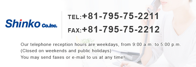 TEL��+81-795-75-2211 FAX��+81-795-75-2212 Our telephone reception hours are weekdays, from 9:00 a.m. to 5:00 p.m. (Closed on weekends and public holidays) You may send faxes or e-mail to us at any time.